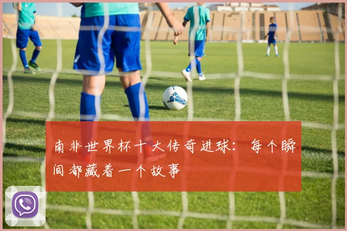 南非世界杯十大传奇进球:每个瞬间都藏着一个故事