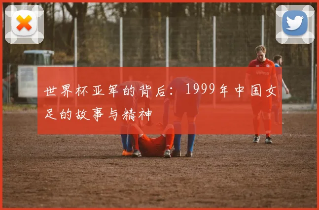 世界杯亚军的背后：1999年中国女足的故事与精神