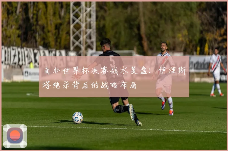 南非世界杯决赛战术复盘：伊涅斯塔绝杀背后的战略布局