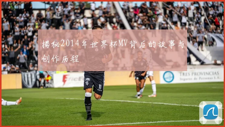 揭秘2014年世界杯MV背后的故事与创作历程