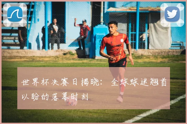 世界杯决赛日揭晓：全球球迷翘首以盼的落幕时刻
