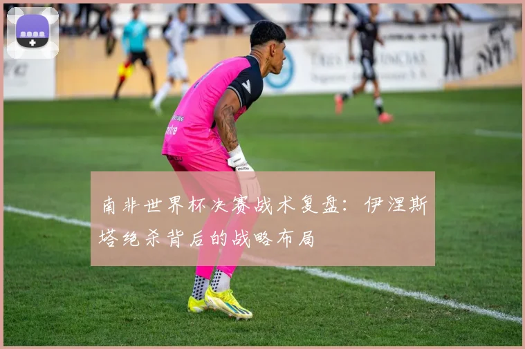 南非世界杯决赛战术复盘:伊涅斯塔绝杀背后的战略布局