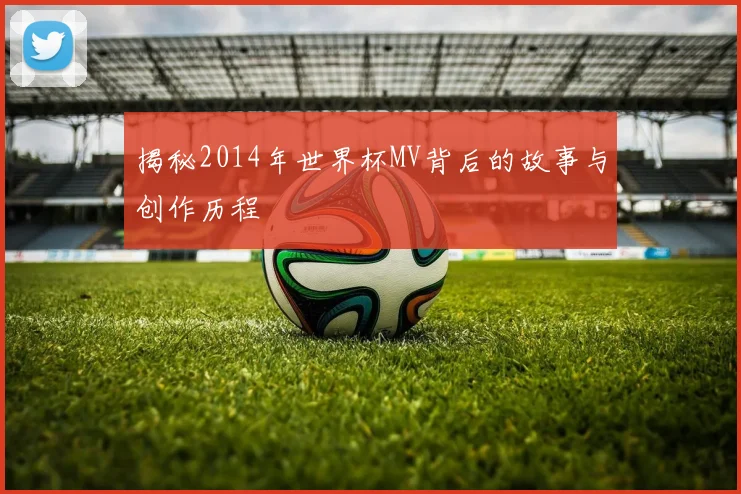 揭秘2014年世界杯MV背后的故事与创作历程