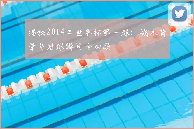 揭秘2014年世界杯第一球：战术背景与进球瞬间全回顾