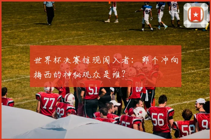 世界杯决赛惊现闯入者：那个冲向梅西的神秘观众是谁？