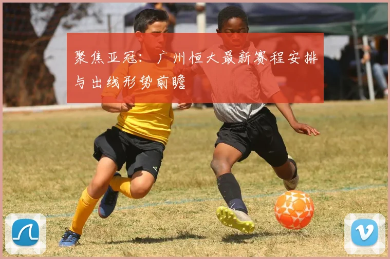 聚焦亚冠：广州恒大最新赛程安排与出线形势前瞻