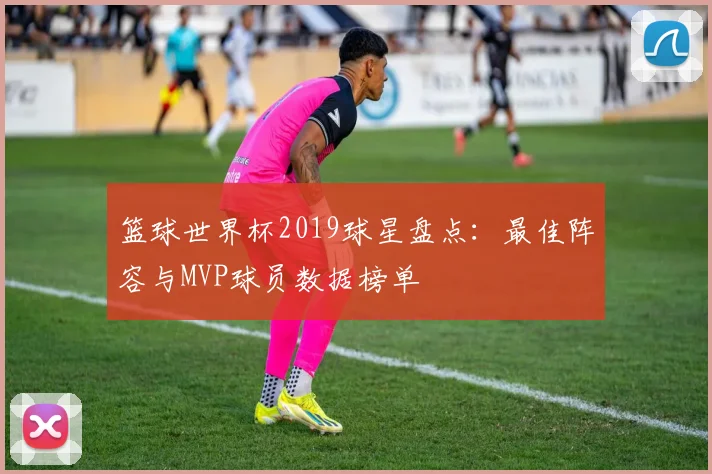 篮球世界杯2019球星盘点：最佳阵容与MVP球员数据榜单