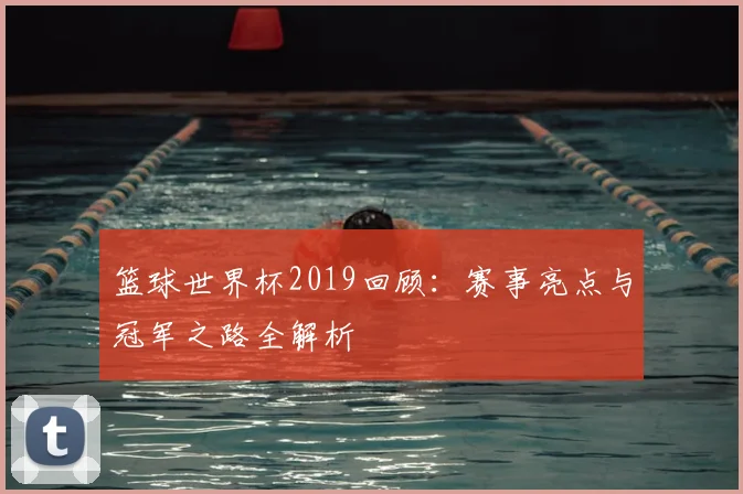 篮球世界杯2019回顾：赛事亮点与冠军之路全解析