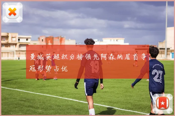 曼城英超积分榜领先阿森纳居首争冠形势占优