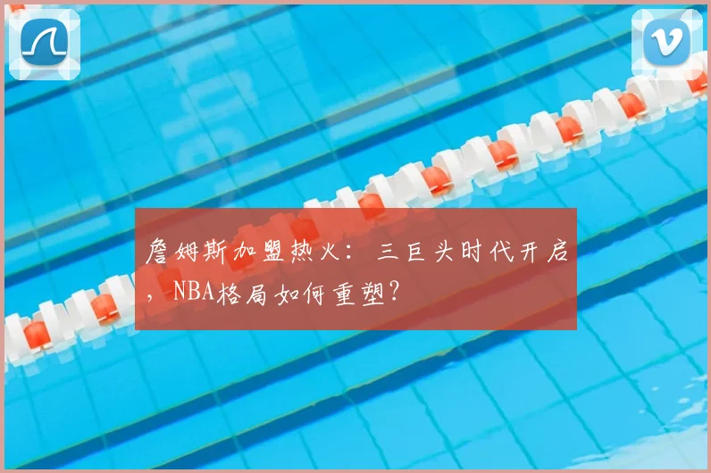 詹姆斯加盟热火：三巨头时代开启，NBA格局如何重塑？