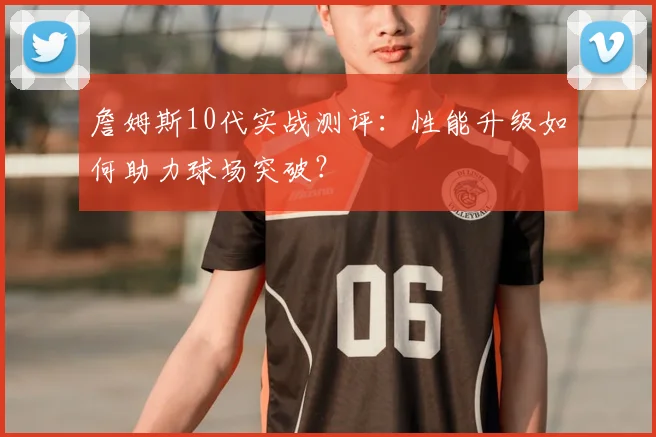 詹姆斯10代实战测评：性能升级如何助力球场突破？