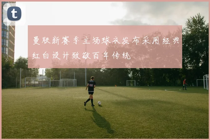 曼联新赛季主场球衣发布采用经典红白设计致敬百年传统