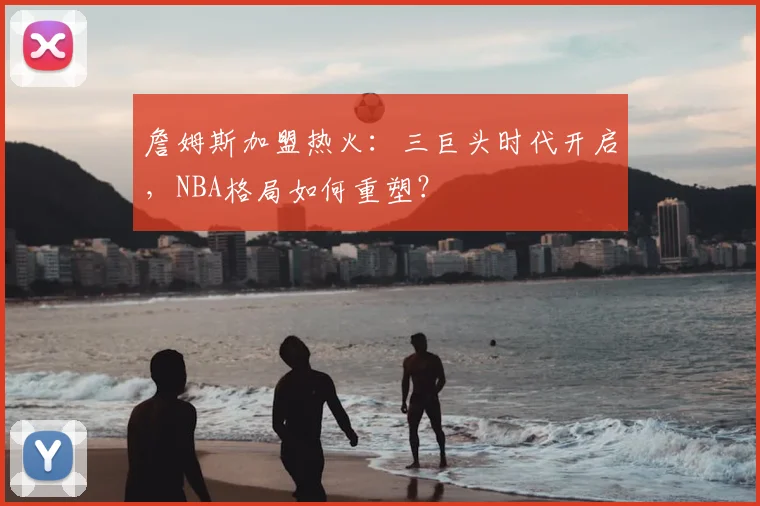 詹姆斯加盟热火：三巨头时代开启，NBA格局如何重塑？