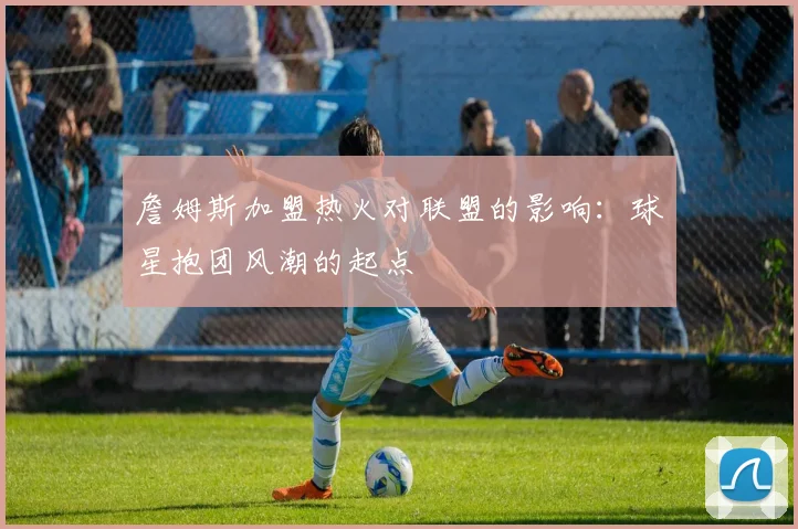 詹姆斯加盟热火对联盟的影响：球星抱团风潮的起点