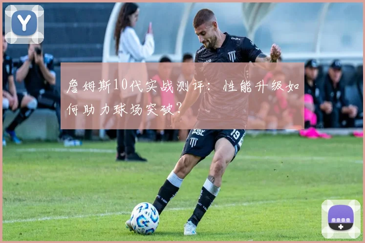 詹姆斯10代实战测评：性能升级如何助力球场突破？