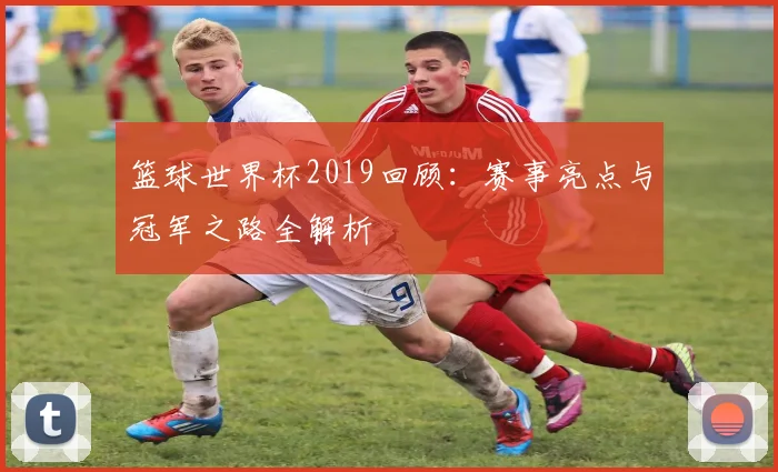 篮球世界杯2019回顾：赛事亮点与冠军之路全解析